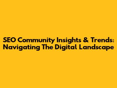 SEO Community Insights & Trends: Navigating The Digital Landscape