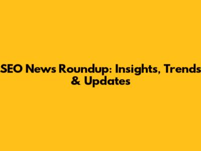 SEO News Roundup: Insights, Trends & Updates