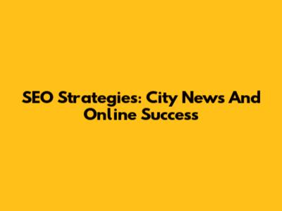 SEO Strategies: City News And Online Success