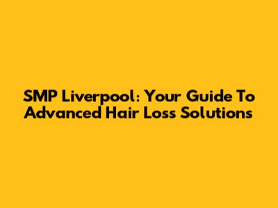 SMP Liverpool: Your Guide To Advanced Hair Loss Solutions