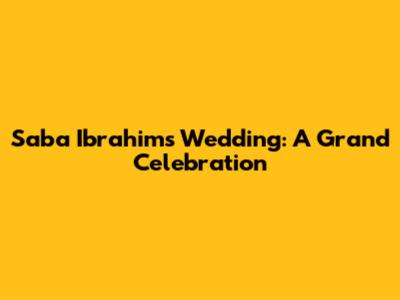 Saba Ibrahim's Wedding: A Grand Celebration