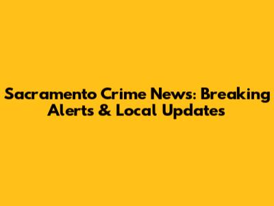 Sacramento Crime News: Breaking Alerts & Local Updates