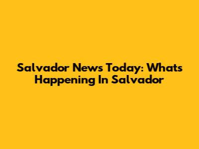 Salvador News Today: What's Happening In Salvador