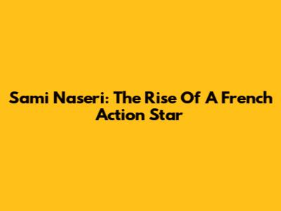 Sami Naseri: The Rise Of A French Action Star