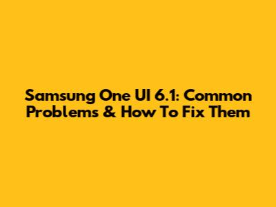 Samsung One UI 6.1: Common Problems & How To Fix Them