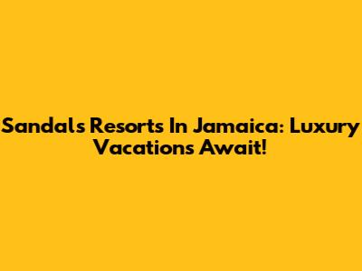 Sandals Resorts In Jamaica: Luxury Vacations Await!