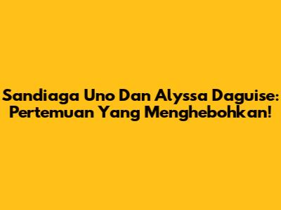Sandiaga Uno Dan Alyssa Daguise: Pertemuan Yang Menghebohkan!