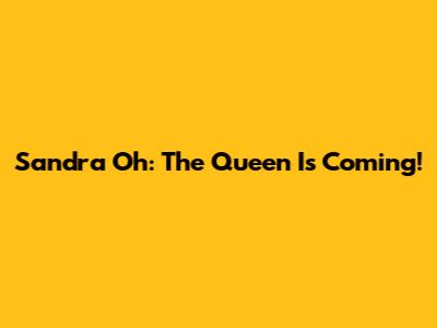 Sandra Oh: The Queen Is Coming!