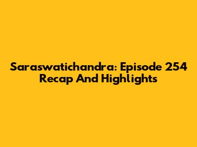 Saraswatichandra: Episode 254 Recap And Highlights