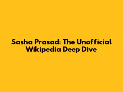 Sasha Prasad: The Unofficial Wikipedia Deep Dive