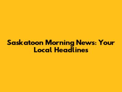 Saskatoon Morning News: Your Local Headlines