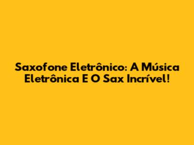 Saxofone Eletrônico: A Música Eletrônica E O Sax Incrível!
