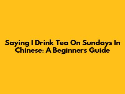 Saying "I Drink Tea On Sundays" In Chinese: A Beginner's Guide