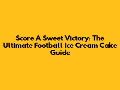 Score A Sweet Victory: The Ultimate Football Ice Cream Cake Guide