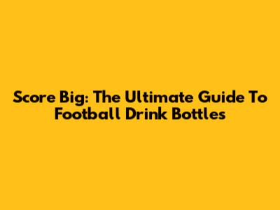 Score Big: The Ultimate Guide To Football Drink Bottles