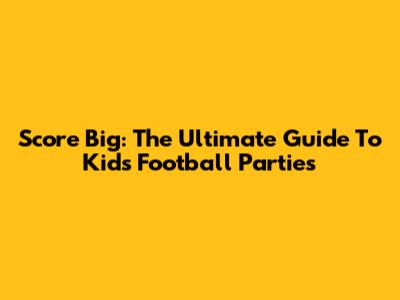 Score Big: The Ultimate Guide To Kids' Football Parties