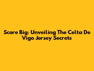 Score Big: Unveiling The Celta De Vigo Jersey Secrets
