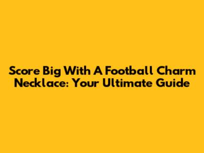 Score Big With A Football Charm Necklace: Your Ultimate Guide