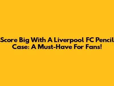 Score Big With A Liverpool FC Pencil Case: A Must-Have For Fans!