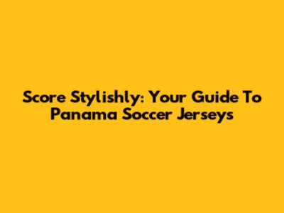 Score Stylishly: Your Guide To Panama Soccer Jerseys