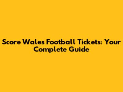 Score Wales Football Tickets: Your Complete Guide