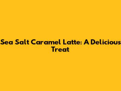 Sea Salt Caramel Latte: A Delicious Treat