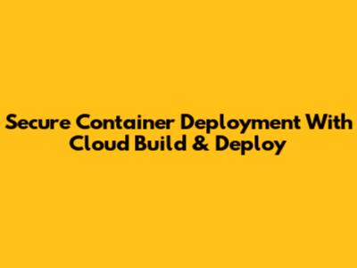 Secure Container Deployment With Cloud Build & Deploy