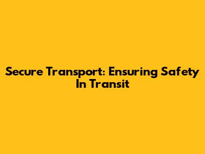 Secure Transport: Ensuring Safety In Transit