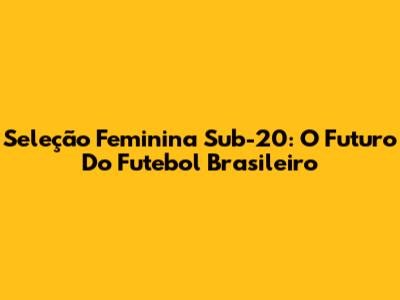 Seleção Feminina Sub-20: O Futuro Do Futebol Brasileiro