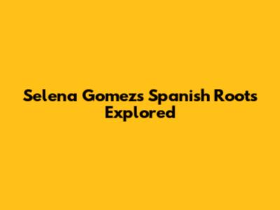 Selena Gomez's Spanish Roots Explored