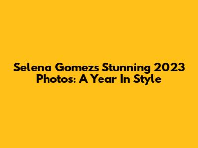 Selena Gomez's Stunning 2023 Photos: A Year In Style