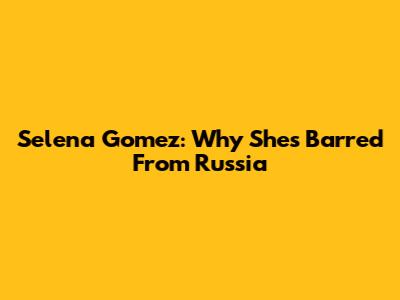 Selena Gomez: Why She's Barred From Russia