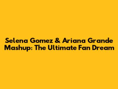 Selena Gomez & Ariana Grande Mashup: The Ultimate Fan Dream