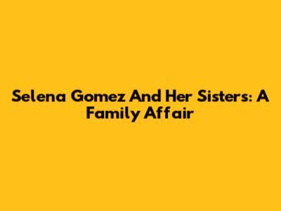 Selena Gomez And Her Sisters: A Family Affair