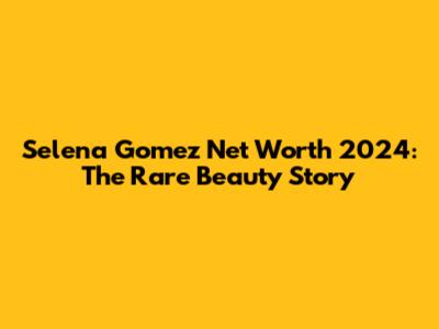 Selena Gomez Net Worth 2024: The Rare Beauty Story