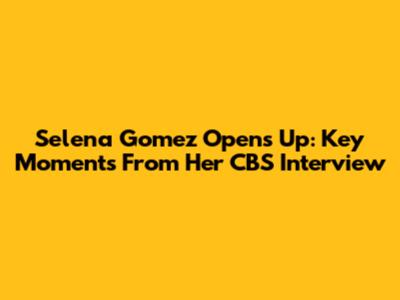 Selena Gomez Opens Up: Key Moments From Her CBS Interview