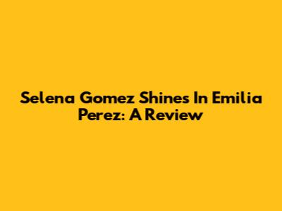 Selena Gomez Shines In 'Emilia Perez': A Review
