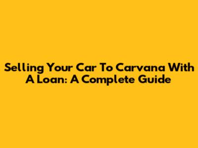 Selling Your Car To Carvana With A Loan: A Complete Guide
