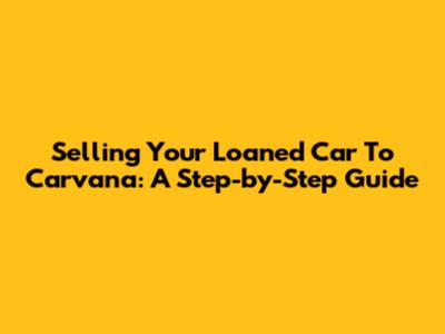 Selling Your Loaned Car To Carvana: A Step-by-Step Guide