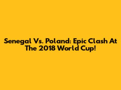 Senegal Vs. Poland: Epic Clash At The 2018 World Cup!