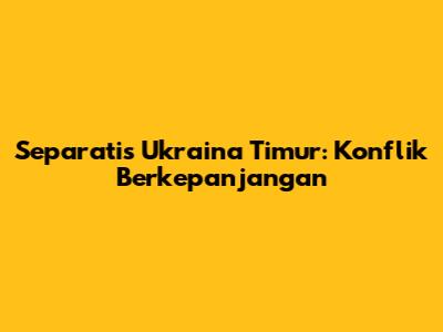 Separatis Ukraina Timur: Konflik Berkepanjangan