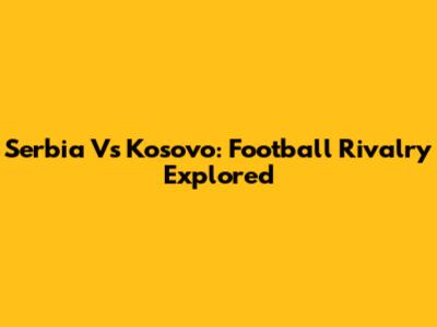 Serbia Vs Kosovo: Football Rivalry Explored