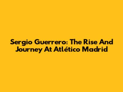 Sergio Guerrero: The Rise And Journey At Atlético Madrid