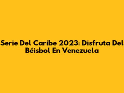 Serie Del Caribe 2023: Disfruta Del Béisbol En Venezuela