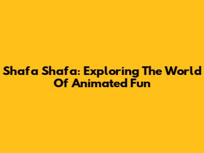 Shafa Shafa: Exploring The World Of Animated Fun