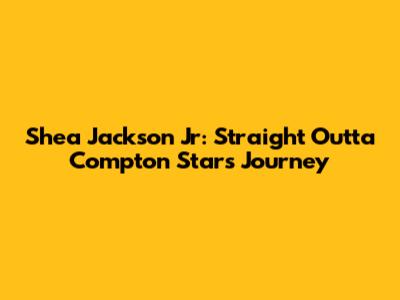 Shea Jackson Jr: Straight Outta Compton Star's Journey