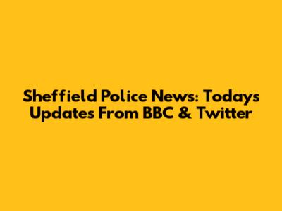 Sheffield Police News: Today's Updates From BBC & Twitter
