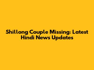 Shillong Couple Missing: Latest Hindi News Updates