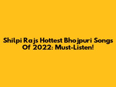 Shilpi Raj's Hottest Bhojpuri Songs Of 2022: Must-Listen!