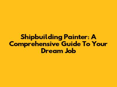 Shipbuilding Painter: A Comprehensive Guide To Your Dream Job